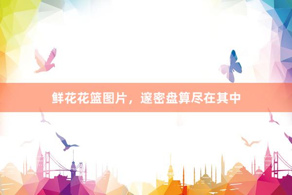 鲜花花篮图片，邃密盘算尽在其中